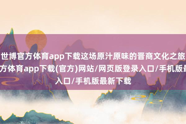 世博官方體育app下載這場原汁原味的晉商文化之旅-世博官方體育app下載(官方)網站/網頁版登錄入口/手機版最新下載