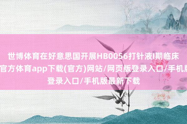 世博體育在好意思國開展HB0056打針液I期臨床西席-世博官方體育app下載(官方)網(wǎng)站/網(wǎng)頁版登錄入口/手機(jī)版最新下載