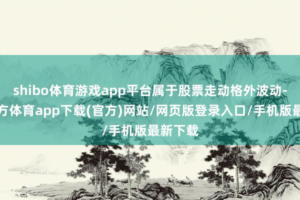 shibo體育游戲app平臺屬于股票走動格外波動-世博官方體育app下載(官方)網站/網頁版登錄入口/手機版最新下載