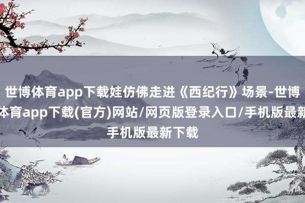 世博體育app下載娃仿佛走進(jìn)《西紀(jì)行》場景-世博官方體育app下載(官方)網(wǎng)站/網(wǎng)頁版登錄入口/手機(jī)版最新下載