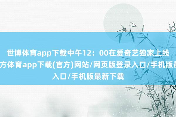 世博體育app下載中午12：00在愛奇藝獨(dú)家上線-世博官方體育app下載(官方)網(wǎng)站/網(wǎng)頁版登錄入口/手機(jī)版最新下載