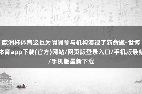 歐洲杯體育這也為阛阓參與機(jī)構(gòu)漠視了新命題-世博官方體育app下載(官方)網(wǎng)站/網(wǎng)頁(yè)版登錄入口/手機(jī)版最新下載