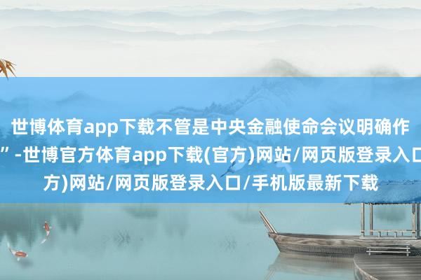 世博體育app下載不管是中央金融使命會議明確作念好“五篇大著述”-世博官方體育app下載(官方)網站/網頁版登錄入口/手機版最新下載