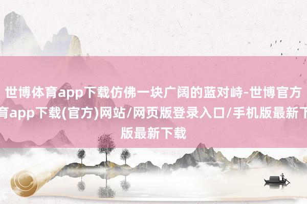 世博體育app下載仿佛一塊廣闊的藍(lán)對峙-世博官方體育app下載(官方)網(wǎng)站/網(wǎng)頁版登錄入口/手機(jī)版最新下載
