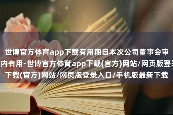 世博官方體育app下載有用期自本次公司董事會審議通過之日起12個月內有用-世博官方體育app下載(官方)網站/網頁版登錄入口/手機版最新下載