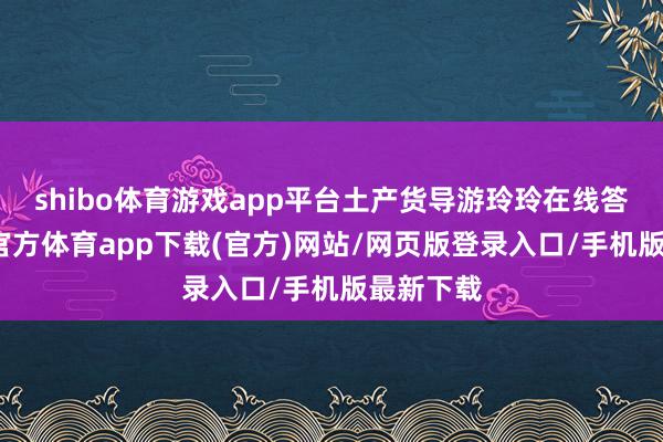 shibo體育游戲app平臺土產貨導游玲玲在線答疑-世博官方體育app下載(官方)網站/網頁版登錄入口/手機版最新下載