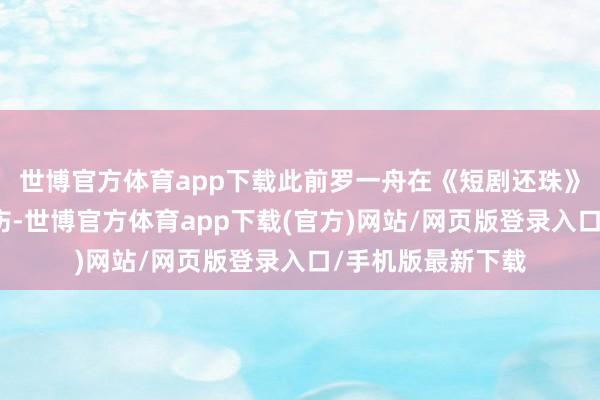 世博官方體育app下載此前羅一舟在《短劇還珠》拍攝現場不測受傷-世博官方體育app下載(官方)網站/網頁版登錄入口/手機版最新下載