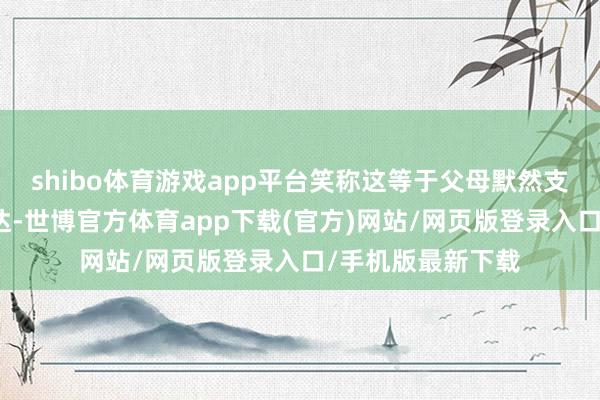 shibo體育游戲app平臺笑稱這等于父母默然支撐孩子戀情的發達-世博官方體育app下載(官方)網站/網頁版登錄入口/手機版最新下載