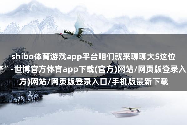 shibo體育游戲app平臺咱們就來聊聊大S這位文娛圈中的“奇女子”-世博官方體育app下載(官方)網站/網頁版登錄入口/手機版最新下載