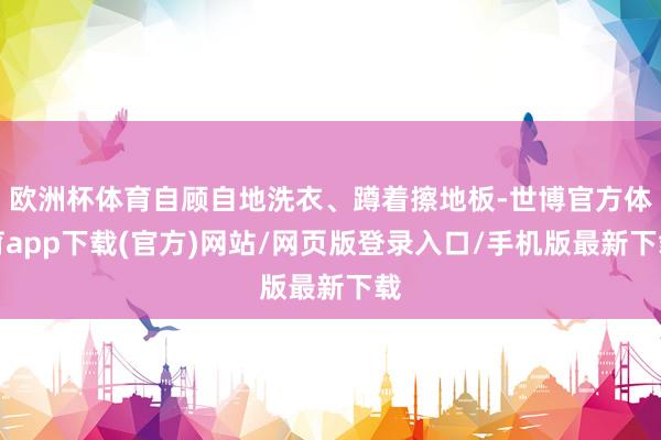 歐洲杯體育自顧自地洗衣、蹲著擦地板-世博官方體育app下載(官方)網站/網頁版登錄入口/手機版最新下載