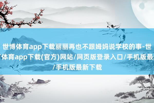 世博體育app下載麗麗再也不跟姆媽說學校的事-世博官方體育app下載(官方)網站/網頁版登錄入口/手機版最新下載