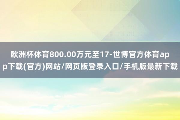 歐洲杯體育800.00萬(wàn)元至17-世博官方體育app下載(官方)網(wǎng)站/網(wǎng)頁(yè)版登錄入口/手機(jī)版最新下載