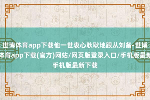 世博體育app下載他一世衷心耿耿地跟從劉備-世博官方體育app下載(官方)網站/網頁版登錄入口/手機版最新下載