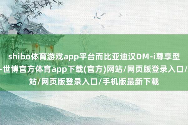 shibo體育游戲app平臺而比亞迪漢DM-i尊享型則為20.98萬元-世博官方體育app下載(官方)網站/網頁版登錄入口/手機版最新下載