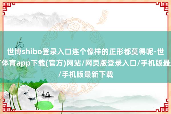 世博shibo登錄入口連個像樣的正形都莫得呢-世博官方體育app下載(官方)網站/網頁版登錄入口/手機版最新下載