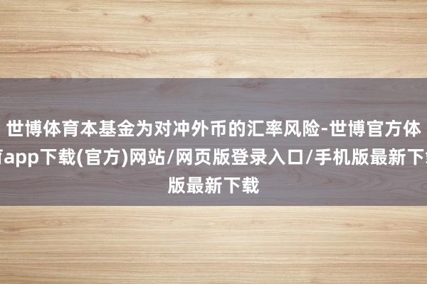 世博體育本基金為對沖外幣的匯率風(fēng)險(xiǎn)-世博官方體育app下載(官方)網(wǎng)站/網(wǎng)頁版登錄入口/手機(jī)版最新下載