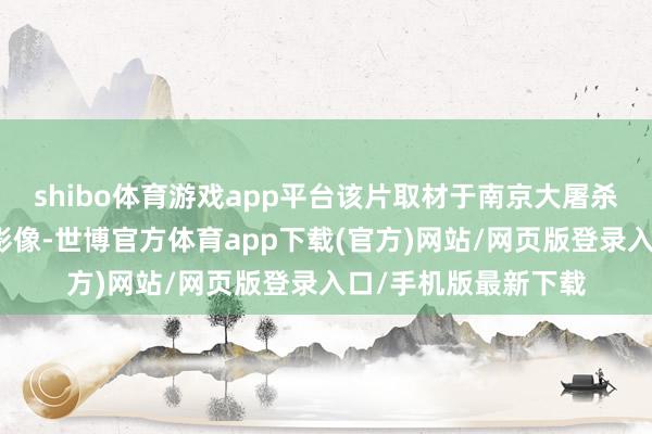 shibo體育游戲app平臺該片取材于南京大屠殺時代日軍真確罪證影像-世博官方體育app下載(官方)網站/網頁版登錄入口/手機版最新下載