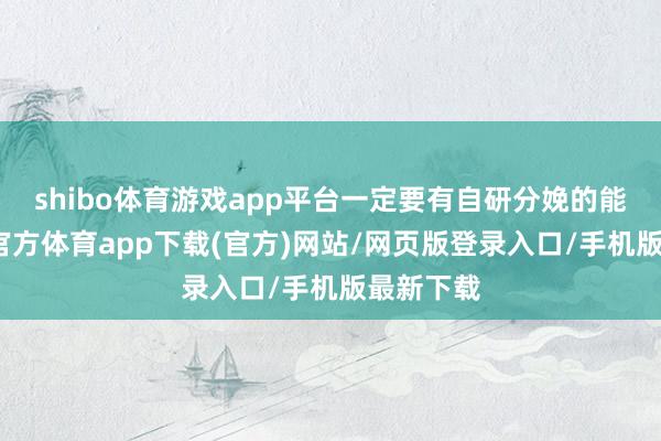 shibo體育游戲app平臺一定要有自研分娩的能力-世博官方體育app下載(官方)網站/網頁版登錄入口/手機版最新下載