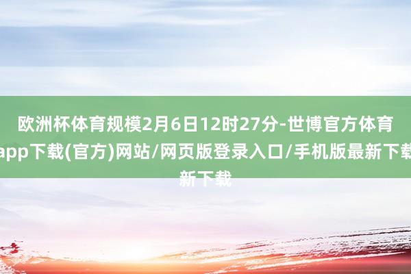 歐洲杯體育規模2月6日12時27分-世博官方體育app下載(官方)網站/網頁版登錄入口/手機版最新下載