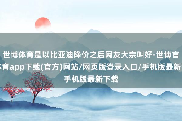世博體育是以比亞迪降價之后網友大宗叫好-世博官方體育app下載(官方)網站/網頁版登錄入口/手機版最新下載