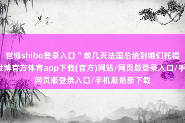 世博shibo登錄入口＂前幾天法國總統(tǒng)到咱們托福蠱惑的現(xiàn)場-世博官方體育app下載(官方)網(wǎng)站/網(wǎng)頁版登錄入口/手機版最新下載