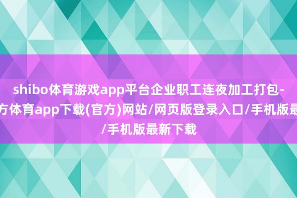 shibo體育游戲app平臺(tái)企業(yè)職工連夜加工打包-世博官方體育app下載(官方)網(wǎng)站/網(wǎng)頁(yè)版登錄入口/手機(jī)版最新下載