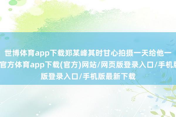 世博體育app下載鄭某峰其時甘心拍攝一天給他一千元-世博官方體育app下載(官方)網站/網頁版登錄入口/手機版最新下載