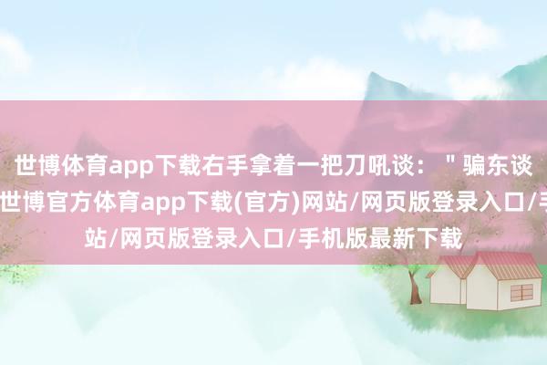 世博體育app下載右手拿著一把刀吼談：＂騙東談主！你不給我-世博官方體育app下載(官方)網站/網頁版登錄入口/手機版最新下載