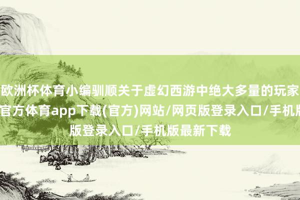 歐洲杯體育小編馴順關于虛幻西游中絕大多量的玩家來說-世博官方體育app下載(官方)網站/網頁版登錄入口/手機版最新下載