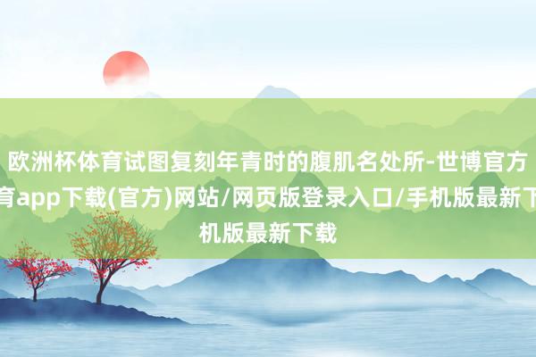 歐洲杯體育試圖復刻年青時的腹肌名處所-世博官方體育app下載(官方)網站/網頁版登錄入口/手機版最新下載