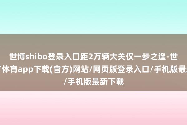 世博shibo登錄入口距2萬輛大關(guān)僅一步之遙-世博官方體育app下載(官方)網(wǎng)站/網(wǎng)頁版登錄入口/手機(jī)版最新下載
