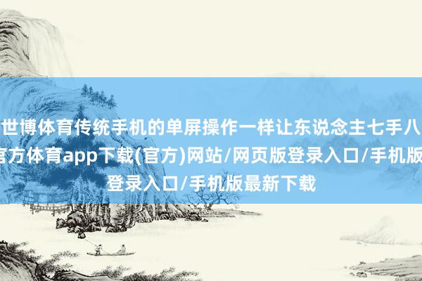 世博體育傳統手機的單屏操作一樣讓東說念主七手八腳-世博官方體育app下載(官方)網站/網頁版登錄入口/手機版最新下載