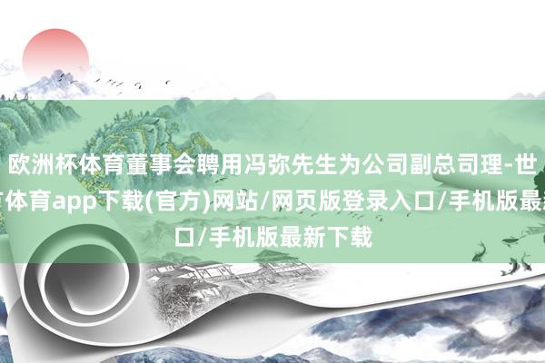 歐洲杯體育董事會聘用馮彌先生為公司副總司理-世博官方體育app下載(官方)網站/網頁版登錄入口/手機版最新下載