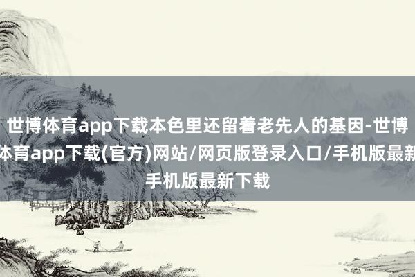 世博體育app下載本色里還留著老先人的基因-世博官方體育app下載(官方)網站/網頁版登錄入口/手機版最新下載