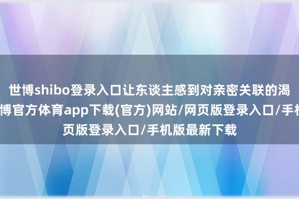 世博shibo登錄入口讓東談主感到對親密關聯的渴慕與局促-世博官方體育app下載(官方)網站/網頁版登錄入口/手機版最新下載
