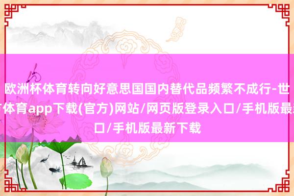 歐洲杯體育轉(zhuǎn)向好意思國國內(nèi)替代品頻繁不成行-世博官方體育app下載(官方)網(wǎng)站/網(wǎng)頁版登錄入口/手機(jī)版最新下載