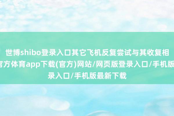 世博shibo登錄入口其它飛機(jī)反復(fù)嘗試與其收復(fù)相干-世博官方體育app下載(官方)網(wǎng)站/網(wǎng)頁(yè)版登錄入口/手機(jī)版最新下載