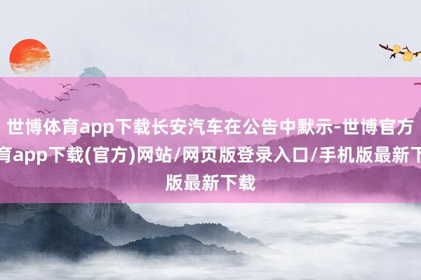 世博體育app下載長安汽車在公告中默示-世博官方體育app下載(官方)網站/網頁版登錄入口/手機版最新下載