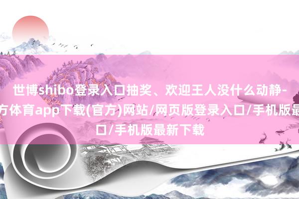 世博shibo登錄入口抽獎、歡迎王人沒什么動靜-世博官方體育app下載(官方)網站/網頁版登錄入口/手機版最新下載