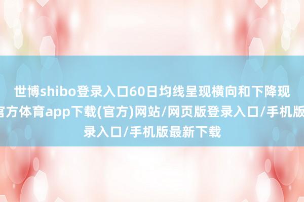 世博shibo登錄入口60日均線呈現橫向和下降現象-世博官方體育app下載(官方)網站/網頁版登錄入口/手機版最新下載
