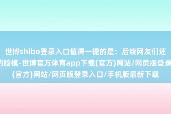 世博shibo登錄入口值得一提的是：后續網友們還找到了蘿絲在履行中的臉模-世博官方體育app下載(官方)網站/網頁版登錄入口/手機版最新下載