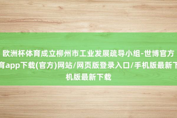 歐洲杯體育成立柳州市工業發展疏導小組-世博官方體育app下載(官方)網站/網頁版登錄入口/手機版最新下載