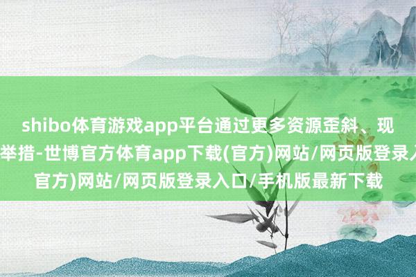 shibo體育游戲app平臺通過更多資源歪斜、現實補貼、技巧賦能等舉措-世博官方體育app下載(官方)網站/網頁版登錄入口/手機版最新下載