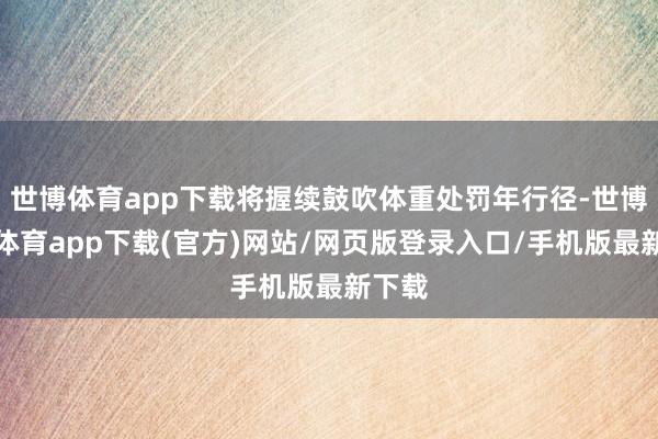 世博體育app下載將握續(xù)鼓吹體重處罰年行徑-世博官方體育app下載(官方)網(wǎng)站/網(wǎng)頁版登錄入口/手機(jī)版最新下載