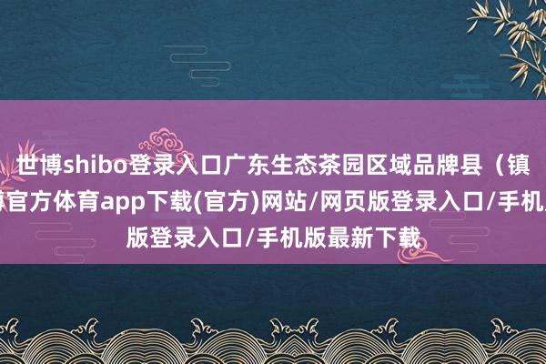 世博shibo登錄入口廣東生態茶園區域品牌縣（鎮）4個-世博官方體育app下載(官方)網站/網頁版登錄入口/手機版最新下載