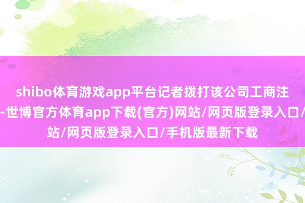 shibo體育游戲app平臺記者撥打該公司工商注冊登記預留電話-世博官方體育app下載(官方)網站/網頁版登錄入口/手機版最新下載