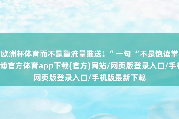 歐洲杯體育而不是靠流量推送！”一句 “不是飽讀掌的事情” -世博官方體育app下載(官方)網站/網頁版登錄入口/手機版最新下載