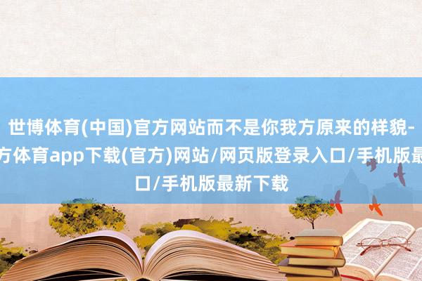 世博體育(中國)官方網站而不是你我方原來的樣貌-世博官方體育app下載(官方)網站/網頁版登錄入口/手機版最新下載