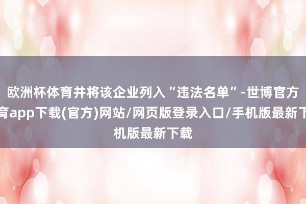 歐洲杯體育并將該企業(yè)列入“違法名單”-世博官方體育app下載(官方)網站/網頁版登錄入口/手機版最新下載