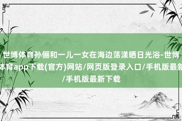 世博體育孫儷和一兒一女在海邊蕩漾曬日光浴-世博官方體育app下載(官方)網(wǎng)站/網(wǎng)頁(yè)版登錄入口/手機(jī)版最新下載